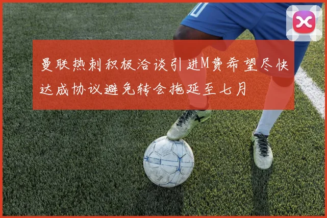 曼联热刺积极洽谈引进M费希望尽快达成协议避免转会拖延至七月