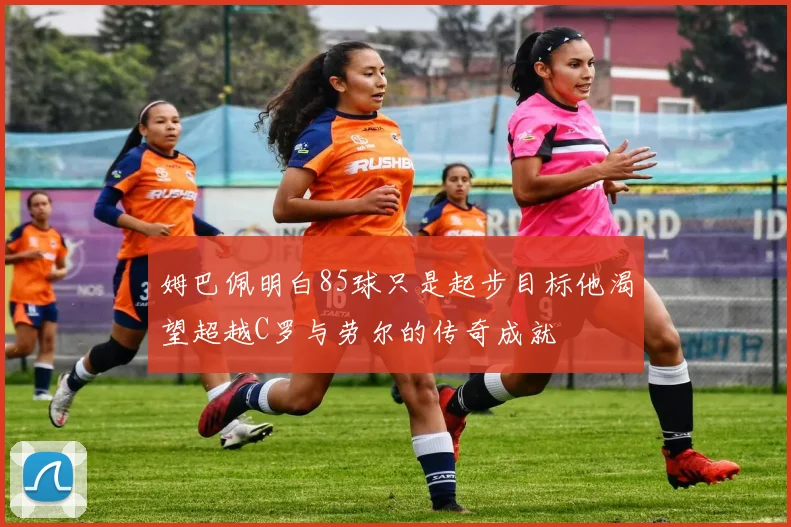 姆巴佩明白85球只是起步目标他渴望超越C罗与劳尔的传奇成就