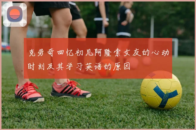 克劳奇回忆初见阿隆索女友的心动时刻及其学习英语的原因