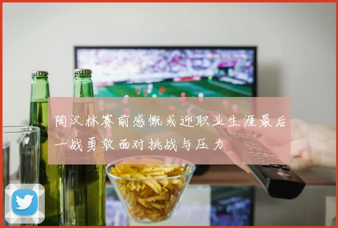 陶汉林赛前感慨或迎职业生涯最后一战勇敢面对挑战与压力