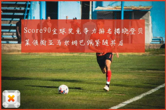 Score90金球奖竞争力排名揭晓登贝莱领衔亚马尔姆巴佩紧随其后