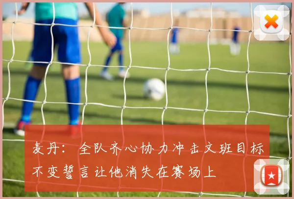 麦丹：全队齐心协力冲击文班目标不变誓言让他消失在赛场上