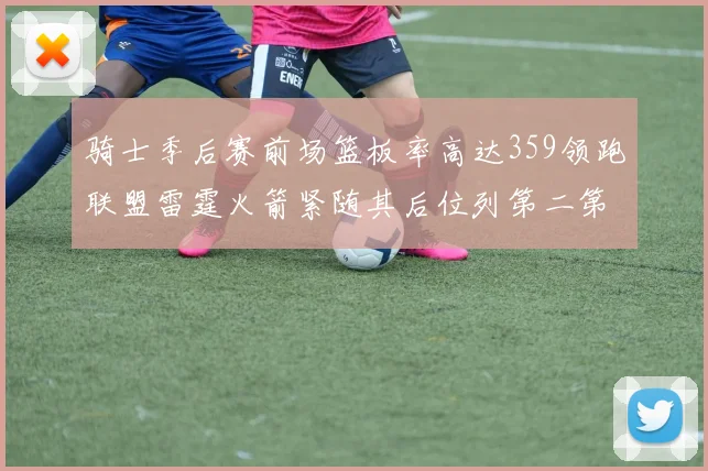 骑士季后赛前场篮板率高达359领跑联盟雷霆火箭紧随其后位列第二第三