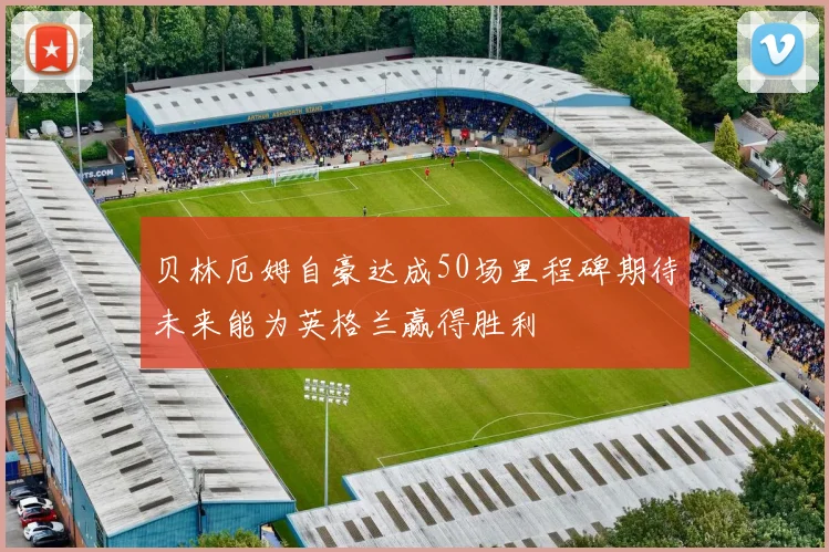 贝林厄姆自豪达成50场里程碑期待未来能为英格兰赢得胜利
