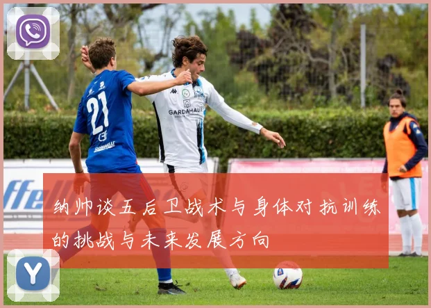 纳帅谈五后卫战术与身体对抗训练的挑战与未来发展方向