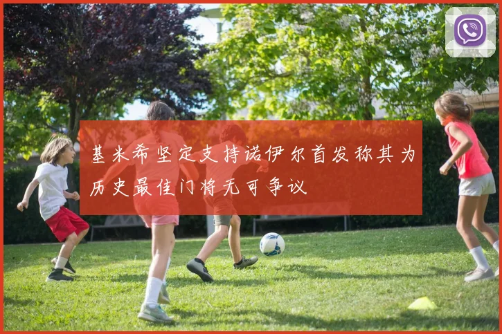 基米希坚定支持诺伊尔首发称其为历史最佳门将无可争议