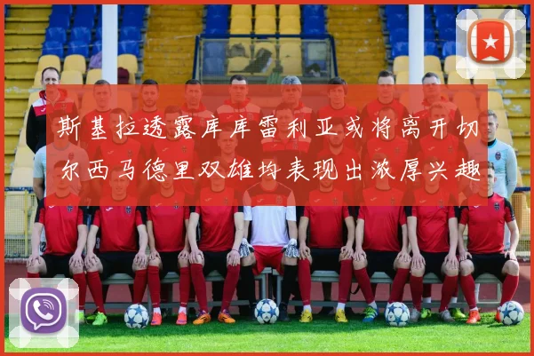 斯基拉透露库库雷利亚或将离开切尔西马德里双雄均表现出浓厚兴趣