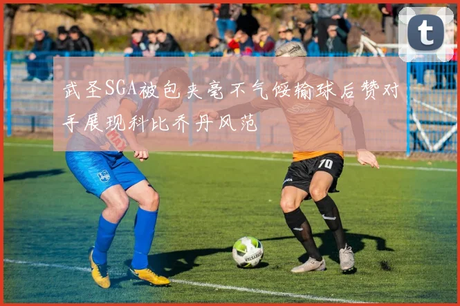 武圣SGA被包夹毫不气馁输球后赞对手展现科比乔丹风范